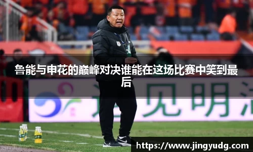 鲁能与申花的巅峰对决谁能在这场比赛中笑到最后